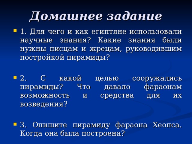 Домашнее задание 1. Для чего и как египтяне использовали научные знания? Какие знания были нужны писцам и жрецам, руководившим постройкой пирамиды?  2. С какой целью сооружались пирамиды? Что давало фараонам возможность и средства для их возведения?  3. Опишите пирамиду фараона Хеопса. Когда она была построена? 