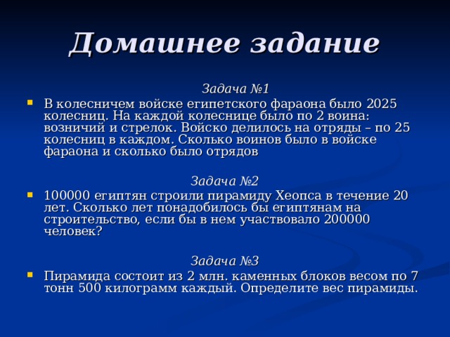 Домашнее задание Задача №1 Задача №1 В колесничем войске египетского фараона было 2025 колесниц. На каждой колеснице было по 2 воина: возничий и стрелок. Войско делилось на отряды – по 25 колесниц в каждом. Сколько воинов было в войске фараона и сколько было отрядов Задача №2 100000 египтян строили пирамиду Хеопса в течение 20 лет. Сколько лет понадобилось бы египтянам на строительство, если бы в нем участвовало 200000 человек?  Задача №3 Пирамида состоит из 2 млн. каменных блоков весом по 7 тонн 500 килограмм каждый. Определите вес пирамиды. 