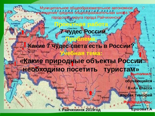     Муниципальное общеобразовательное автономное учреждение средняя общеобразовательная школа № 1 городского округа города Райчихинска Проектная работа   7 чудес России Проблема: Какие 7 чудес света есть в России? Учебная тема: «Какие природные объекты России необходимо посетить туристам»  г. Райчихинск 2019год  Выполнил:  обучающийся  8 «А» класса Корсак.Тимофей Руководитель: ЕршоваТ.А 