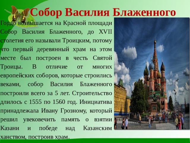Собор Василия Блаженного Гордо возвышается на Красной площади Собор Василия Блаженного, до XVII столетия его называли Троицким, потому что первый деревянный храм на этом месте был построен в честь Святой Троицы. В отличие от многих европейских соборов, которые строились веками, собор Василия Блаженного построили всего за 5 лет. Строительство длилось с 1555 по 1560 год. Инициатива принадлежала Ивану Грозному, который решил увековечить память о взятии Казани и победе над Казанским ханством, построив храм. 
