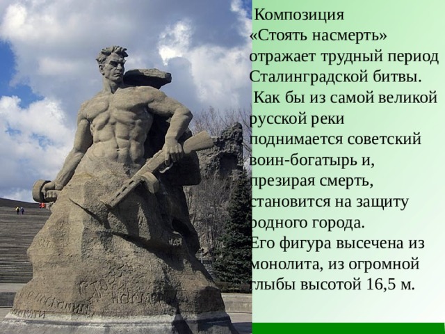  Композиция «Стоять насмерть» отражает трудный период Сталинградской битвы.  Как бы из самой великой русской реки поднимается советский воин-богатырь и, презирая смерть, становится на защиту родного города. Его фигура высечена из монолита, из огромной глыбы высотой 16,5 м. 