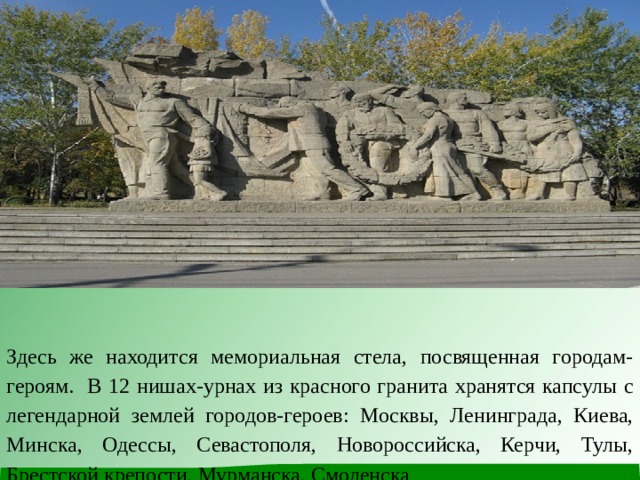Здесь же находится мемориальная стела, посвященная городам-героям. В 12 нишах-урнах из красного гранита хранятся капсулы с легендарной землей городов-героев: Москвы, Ленинграда, Киева, Минска, Одессы, Севастополя, Новороссийска, Керчи, Тулы, Брестской крепости, Мурманска, Смоленска 