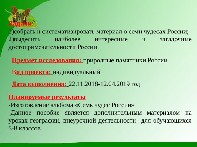 Задачи: 1)собрать и систематизировать материал о семи чудесах России; 2)выделить наиболее интересные и загадочные достопримечательности России. Предмет исследования: природные памятники России В ид проекта: индивидуальный Дата выполнения:  22.11.2018-12.04.2019 год Планируемые результаты -Изготовление альбома «Семь чудес России» -Данное пособие является дополнительным материалом на уроках географии, внеурочной деятельности для обучающихся 5-8 классов. 