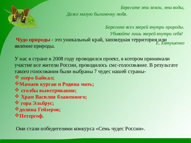  Берегите эти земли, эти воды,  Даже малую былиночку любя.  Берегите всех зверей внутри природы.  Убивайте лишь зверей внутри себя! Е. Евтушенко  Чудо природы - это уникальный край, заповедная территория или явление природы. У нас в стране в 2008 году проводился проект, в котором принимали участие все жители России, проводилось смс-голосование. В результате такого голосования были выбраны 7 чудес нашей страны-  озеро Байкал; Мамаев курган и Родина мать;  столбы выветривания;  Храм Василия блаженного;  гора Эльбрус; долина Гейзеров; Петергоф.  Они стали победителями конкурса «Семь чудес России». 