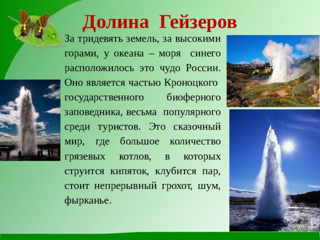 Долина Гейзеров   За тридевять земель, за высокими горами, у океана – моря синего расположилось это чудо России. Оно является частью Кроноцкого государственного биоферного заповедника, весьма популярного среди туристов. Это сказочный мир, где большое количество грязевых котлов, в которых струится кипяток, клубится пар, стоит непрерывный грохот, шум, фырканье. 