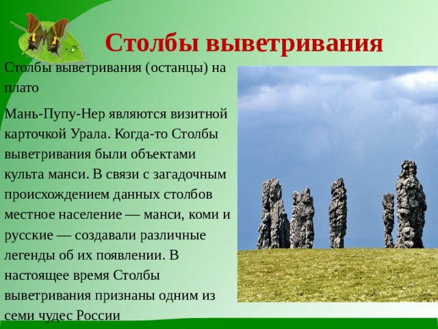 Столбы выветривания Столбы выветривания (останцы) на плато Мань-Пупу-Нер являются визитной карточкой Урала. Когда-то Столбы выветривания были объектами культа манси. В связи с загадочным происхождением данных столбов местное население — манси, коми и русские — создавали различные легенды об их появлении. В настоящее время Столбы выветривания признаны одним из семи чудес России 