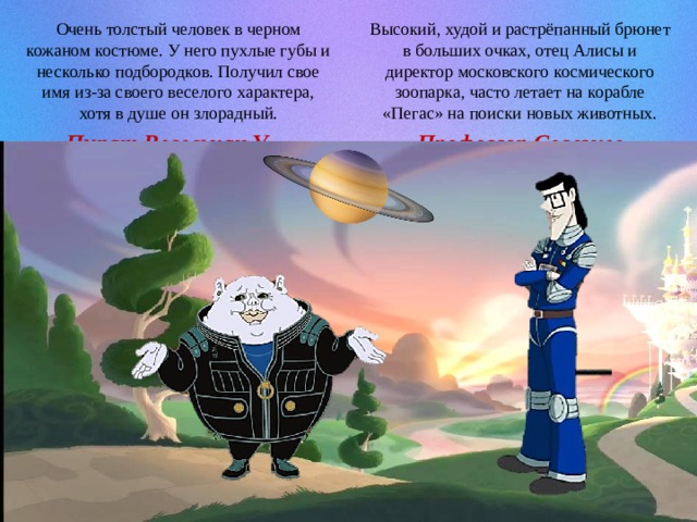Высокий, худой и растрёпанный брюнет в больших очках, отец Алисы и директор московского космического зоопарка, часто летает на корабле «Пегас» на поиски новых животных. Очень толстый человек в черном кожаном костюме. У него пухлые губы и несколько подбородков. Получил свое имя из-за своего веселого характера, хотя в душе он злорадный. Профессор Селезнев Пират Весельчак У 