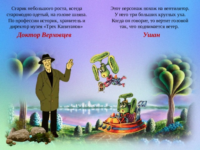 Этот персонаж похож на вентилятор. У него три больших круглых уха. Когда он говорит, то вертит головой так, что поднимается ветер.  Старик небольшого роста, всегда старомодно одетый, на голове шляпа. По профессии историк, хранитель и директор музея «Трех Капитанов» Ушан Доктор Верховцев 