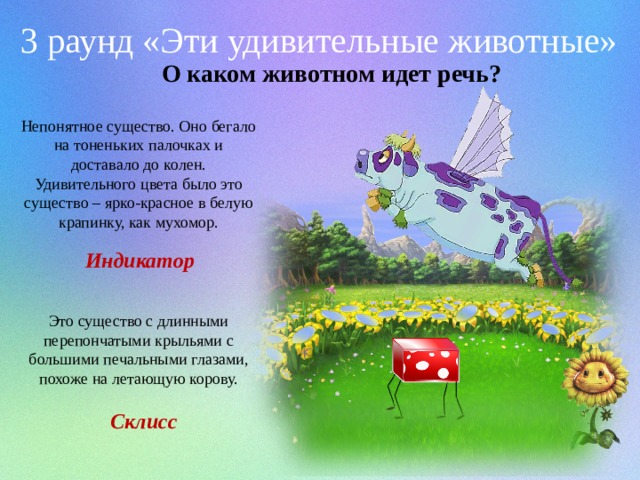 3 раунд «Эти удивительные животные» О каком животном идет речь? Непонятное существо. Оно бегало на тоненьких палочках и доставало до колен. Удивительного цвета было это существо – ярко-красное в белую крапинку, как мухомор. Индикатор Это существо с длинными перепончатыми крыльями с большими печальными глазами, похоже на летающую корову. Склисс  