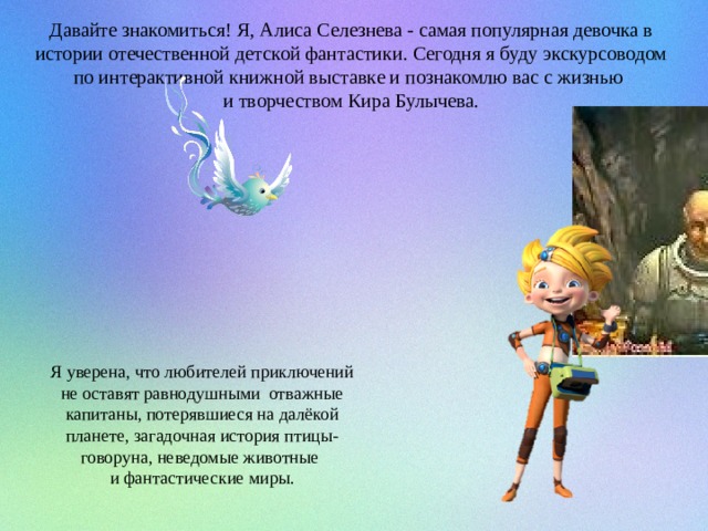 Давайте знакомиться! Я, Алиса Селезнева - самая популярная девочка в истории отечественной детской фантастики. Сегодня я буду экскурсоводом по интерактивной книжной выставке и познакомлю вас с жизнью и творчеством Кира Булычева. Я уверена, что любителей приключений не оставят равнодушными отважные капитаны, потерявшиеся на далёкой планете, загадочная история птицы-говоруна, неведомые животные и фантастические миры. 