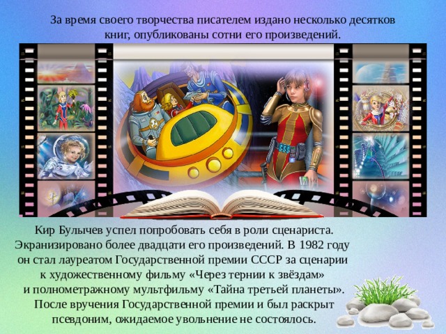 За время своего творчества писателем издано несколько десятков книг, опубликованы сотни его произведений. Кир Булычев успел попробовать себя в роли сценариста. Экранизировано более двадцати его произведений. В 1982 году он стал лауреатом Государственной премии СССР за сценарии к художественному фильму «Через тернии к звёздам» и полнометражному мультфильму «Тайна третьей планеты».  После вручения Государственной премии и был раскрыт псевдоним, ожидаемое увольнение не состоялось. 