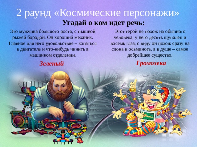 2 раунд «Космические персонажи» Угадай о ком идет речь: Это мужчина большого роста, с пышной рыжей бородой. Он хороший механик. Главное для него удовольствие – копаться в двигателе и что-нибудь чинить в машинном отделении. Этот герой не похож на обычного человека, у него десять щупалец и восемь глаз, с виду он похож сразу на слона и осьминога, а в душе – самое добрейшее существо. Громозека Зеленый 
