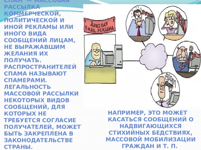 Спам  — массовая рассылка коммерческой, политической и иной рекламы или иного вида сообщений лицам, не выражавшим желания их получать. Распространителей спама называют спамерами. Легальность массовой рассылки некоторых видов сообщений, для которых не требуется согласие получателей, может быть закреплена в законодательстве страны. Например, это может касаться сообщений о надвигающихся стихийных бедствиях, массовой мобилизации граждан и т. п.  
