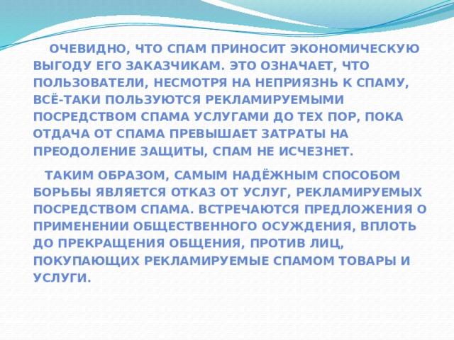  Очевидно, что спам приносит экономическую выгоду его заказчикам. Это означает, что пользователи, несмотря на неприязнь к спаму, всё-таки пользуются рекламируемыми посредством спама услугами До тех пор, пока отдача от спама превышает затраты на преодоление защиты, спам не исчезнет. Таким образом, самым надёжным способом борьбы является отказ от услуг, рекламируемых посредством спама. Встречаются предложения о применении общественного осуждения, вплоть до прекращения общения, против лиц, покупающих рекламируемые спамом товары и услуги.  