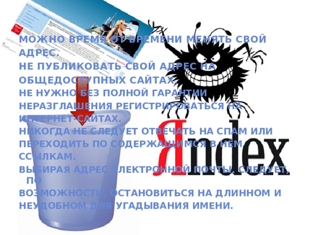 Можно время от времени менять свой адрес. Не публиковать свой адрес на общедоступных сайтах. Не нужно без полной гарантии неразглашения регистрироваться на интернет-сайтах. Никогда не следует отвечать на спам или переходить по содержащимся в нём ссылкам. Выбирая адрес электронной почты, следует, по возможности, остановиться на длинном и неудобном для угадывания имени.  