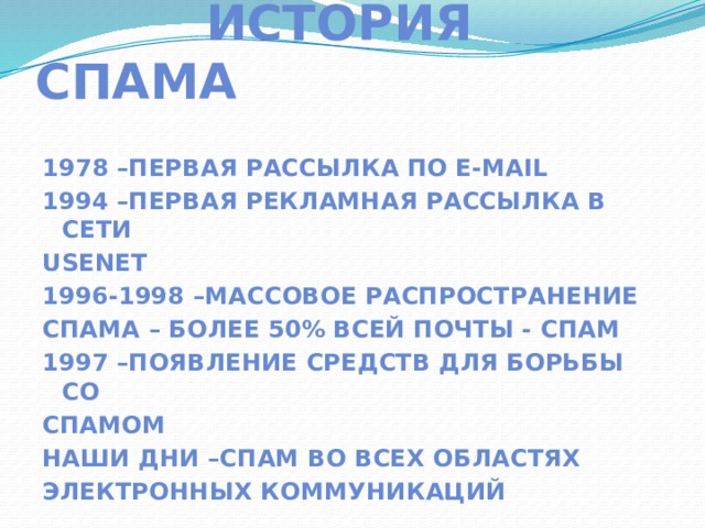  История спама 1978 –первая рассылка по e-mail 1994 –первая рекламная рассылка в сети Usenet 1996-1998 –массовое распространение спама – Более 50% всей почты - спам 1997 –появление средств для борьбы со Спамом Наши дни –спам во всех областях Электронных коммуникаций 