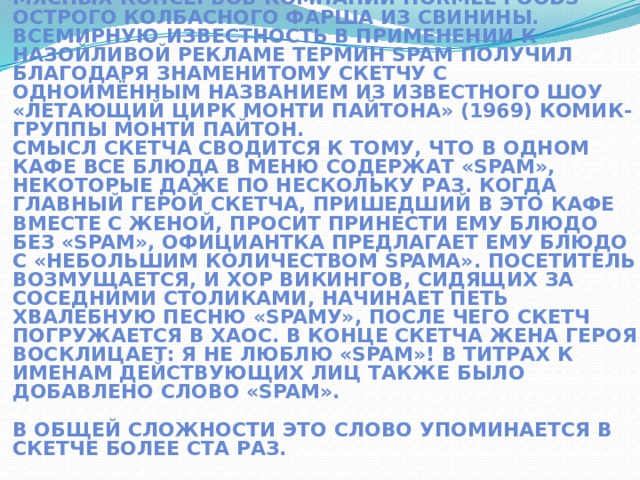 Первоначально слово «SPAM» появилось в 1936 г. Оно расшифровывалось как SPiced hAM (острая ветчина) и было товарным знаком для мясных консервов компании Hormel Foods — острого колбасного фарша из свинины.  Всемирную известность в применении к назойливой рекламе термин SPAM получил благодаря знаменитому скетчу с одноимённым названием из известного шоу «Летающий цирк Монти Пайтона» (1969) комик-группы Монти Пайтон.  Смысл скетча сводится к тому, что в одном кафе все блюда в меню содержат «SPAM», некоторые даже по нескольку раз. Когда главный герой скетча, пришедший в это кафе вместе с женой, просит принести ему блюдо без «SPAM», официантка предлагает ему блюдо с «небольшим количеством SPAMа». Посетитель возмущается, и хор викингов, сидящих за соседними столиками, начинает петь хвалебную песню «SPAMу», после чего скетч погружается в хаос. В конце скетча жена героя восклицает: Я не люблю «SPAM»! В титрах к именам действующих лиц также было добавлено слово «SPAM».   В общей сложности это слово упоминается в скетче более ста раз.   
