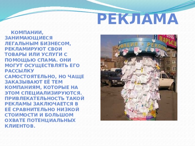  Реклама   Компании, занимающиеся легальным бизнесом, рекламируют свои товары или услуги с помощью спама. Они могут осуществлять его рассылку самостоятельно, но чаще заказывают её тем компаниям, которые на этом специализируются. Привлекательность такой рекламы заключается в её сравнительно низкой стоимости и большом охвате потенциальных клиентов. 