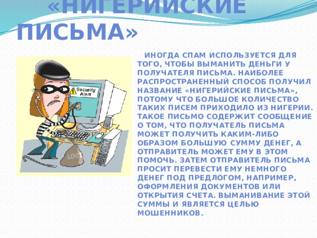  «Нигерийские письма»  Иногда спам используется для того, чтобы выманить деньги у получателя письма. Наиболее распространенный способ получил название «нигерийские письма», потому что большое количество таких писем приходило из Нигерии. Такое письмо содержит сообщение о том, что получатель письма может получить каким-либо образом большую сумму денег, а отправитель может ему в этом помочь. Затем отправитель письма просит перевести ему немного денег под предлогом, например, оформления документов или открытия счета. Выманивание этой суммы и является целью мошенников.  