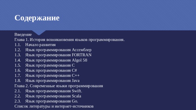 Содержание Введение Глава 1. История возникновения языков программирования. 1.1. Начало развития 1.2. Язык программирования Ассемблер 1.3. Язык программирования FORTRAN 1.4. Язык программирования Algol 58 1.5. Язык программирования C 1.6. Язык программирования C# 1.7. Язык программирования C++ 1.8. Язык программирования Java Глава 2. Современные языки программирования 2.1. Язык программирования Swift. 2.2. Язык программирования Scala 2.3. Язык программирования Go. Список литературы и интернет-источников 