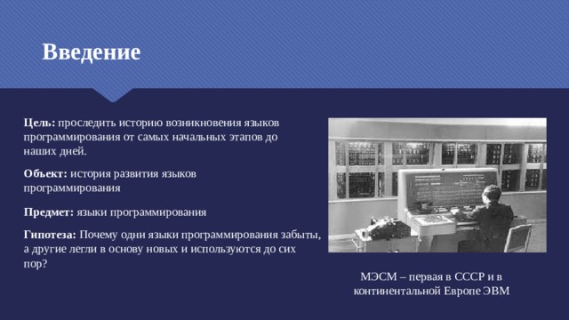 Введение Цель: проследить историю возникновения языков программирования от самых начальных этапов до наших дней. Объект: история развития языков программирования Предмет: языки программирования Гипотеза: Почему одни языки программирования забыты, а другие легли в основу новых и используются до сих пор? МЭСМ – первая в СССР и в континентальной Европе ЭВМ  