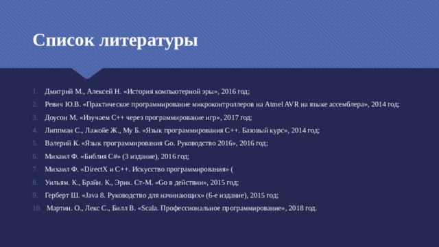 Список литературы Дмитрий М., Алексей Н. «История компьютерной эры», 2016 год; Ревич Ю.В. «Практическое программирование микроконтроллеров на Atmel AVR на языке ассемблера», 2014 год; Доусон М. «Изучаем C++ через программирование игр», 2017 год; Липпман С., Лажойе Ж., Му Б. «Язык программирования C++. Базовый курс», 2014 год; Валерий К. «Язык программирования Go. Руководство 2016», 2016 год; Михаил Ф. «Библия C#» (3 издание), 2016 год; Михаил Ф. «DirectX и C++. Искусство программирования» ( Уильям. К., Брайн. К., Эрик. Ст-М. «Go в действии», 2015 год; Герберт Ш. «Java 8. Руководство для начинающих» (6-е издание), 2015 год;  Мартин. О., Лекс С., Билл В. «Scala. Профессиональное программирование», 2018 год. 