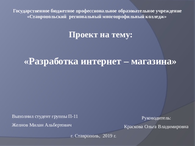 Государственное бюджетное профессиональное образовательное учреждение «Ставропольский региональный многопрофильный колледж» Проект на тему: «Разработка интернет – магазина» Выполнил студент группы П-11 Желнов Милан Альбертович Руководитель: Краскова Ольга Владимировна г. Ставрополь, 2019 г. 
