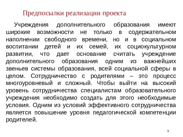 Предпосылки реализации проекта  Учреждения дополнительного образования имеют широкие возможности не только в содержательном наполнении свободного времени, но и в социальном воспитании детей и их семей, их социокультурном развитии, что дает основание считать учреждение дополнительного образования одним из важнейших звеньев системы образования, всей социальной сферы в целом. Сотрудничество с родителями – это процесс многоуровневый и сложный. Чтобы выйти на высокий уровень сотрудничества специалистам образовательного учреждения необходимо создать для этого необходимые условия. Одним из условий эффективного сотрудничества является повышение уровня педагогической компетенции родителей.  