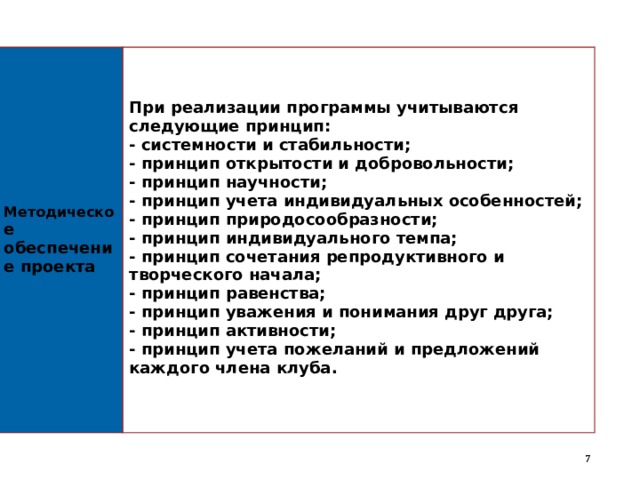  Методическо е обеспечение проекта   При реализации программы учитываются следующие принцип: - системности и стабильности; - принцип открытости и добровольности; - принцип научности; - принцип учета индивидуальных особенностей; - принцип природосообразности; - принцип индивидуального темпа; - принцип сочетания репродуктивного и творческого начала; - принцип равенства; - принцип уважения и понимания друг друга; - принцип активности; - принцип учета пожеланий и предложений каждого члена клуба.   