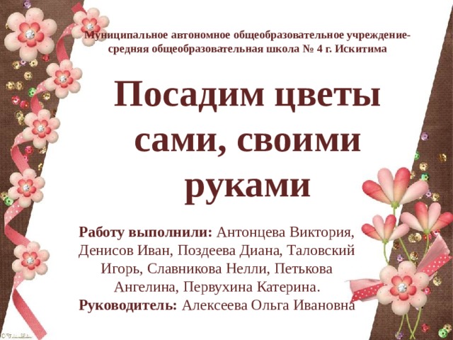 Муниципальное автономное общеобразовательное учреждение- средняя общеобразовательная школа № 4 г. Искитима  Посадим цветы сами, своими руками Работу выполнили: Антонцева Виктория, Денисов Иван, Поздеева Диана, Таловский Игорь, Славникова Нелли, Петькова Ангелина, Первухина Катерина. Руководитель: Алексеева Ольга Ивановна 