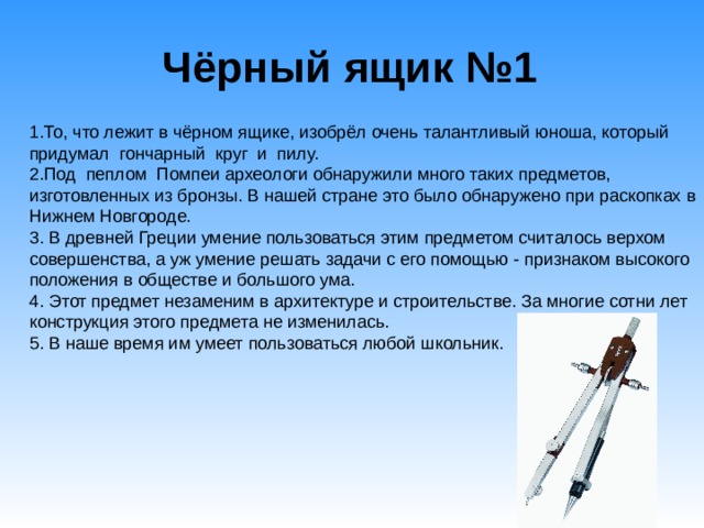 Чёрный ящик №1   1.То, что лежит в чёрном ящике, изобрёл очень талантливый юноша, который придумал гончарный круг и пилу. 2.Под пеплом Помпеи археологи обнаружили много таких предметов, изготовленных из бронзы. В нашей стране это было обнаружено при раскопках в Нижнем Новгороде. 3. В древней Греции умение пользоваться этим предметом считалось верхом совершенства, а уж умение решать задачи с его помощью - признаком высокого положения в обществе и большого ума. 4. Этот предмет незаменим в архитектуре и строительстве. За многие сотни лет конструкция этого предмета не изменилась. 5. В наше время им умеет пользоваться любой школьник. 