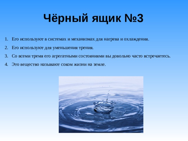 Чёрный ящик №3   Его используют в системах и механизмах для нагрева и охлаждения. Его используют для уменьшения трения. Со всеми тремя его агрегатными состояниями вы довольно часто встречаетесь. Это вещество называют соком жизни на земле. 