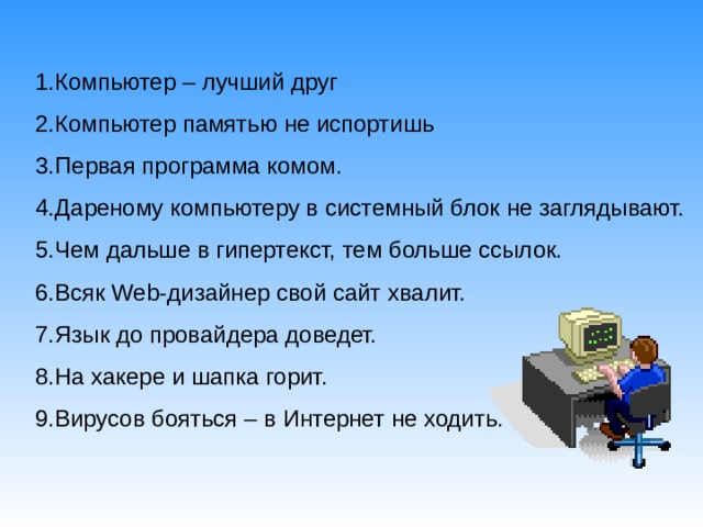1.Компьютер – лучший друг 2.Компьютер памятью не испортишь 3.Первая программа комом. 4.Дареному компьютеру в системный блок не заглядывают. 5.Чем дальше в гипертекст, тем больше ссылок. 6.Всяк Web -дизайнер свой сайт хвалит. 7.Язык до провайдера доведет. 8.На хакере и шапка горит. 9.Вирусов бояться – в Интернет не ходить. 5.Чем дальше в гипертекст, тем больше ссылок. 6.Всяк Web -дизайнер свой сайт хвалит. 7.Язык до провайдера доведет. 8.На хакере и шапка горит. 9.Вирусов бояться – в Интернет не ходить. 