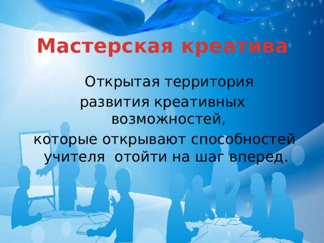Мастерская креатива  Открытая территория развития креативных возможностей,  которые открывают способностей учителя отойти на шаг вперед. 