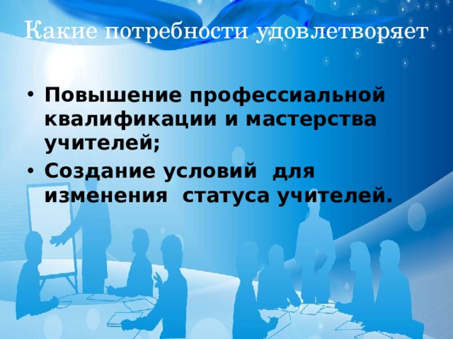 Какие потребности удовлетворяет Повышение профессиальной квалификации и мастерства учителей; Создание условий для изменения статуса учителей. 