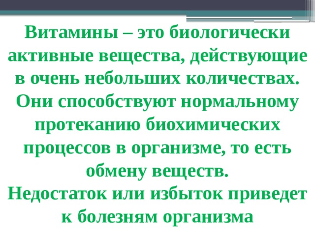 Витамины – это биологически активные вещества, действующие в очень небольших количествах. Они способствуют нормальному протеканию биохимических процессов в организме, то есть обмену веществ. Недостаток или избыток приведет к болезням организма 