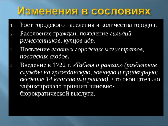 Рост городского населения и количества городов. Расслоение граждан, появление гильдий ремесленников, купцов идр. Появление главных городских магистратов, посадских сходов . Введение в 1722 г. «Табеля о рангах» (разделение службы на гражданскую, военную и придворную; введение 14 классов или рангов), что окончательно зафиксировало принцип чиновно-бюрократической выслуги.    