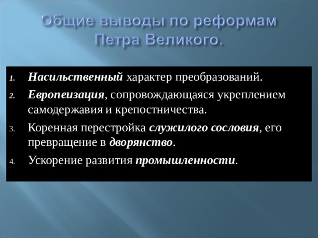 Насильственный характер преобразований. Европеизация , сопровождающаяся укреплением самодержавия и крепостничества. Коренная перестройка служилого сословия , его превращение в дворянство . Ускорение развития промышленности .   