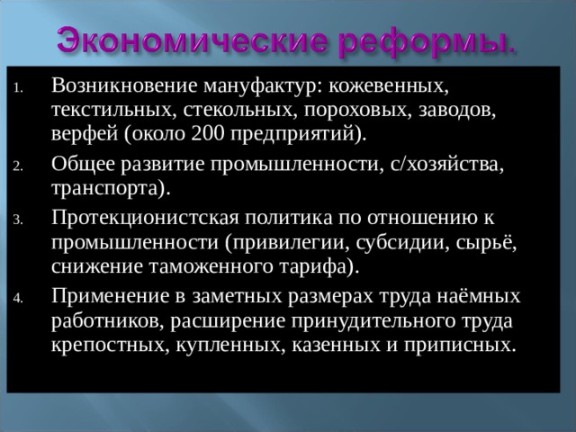 Возникновение мануфактур: кожевенных, текстильных, стекольных, пороховых, заводов, верфей (около 200 предприятий). Общее развитие промышленности, с/хозяйства, транспорта). Протекционистская политика по отношению к промышленности (привилегии, субсидии, сырьё, снижение таможенного тарифа). Применение в заметных размерах труда наёмных работников, расширение принудительного труда крепостных, купленных, казенных и приписных. 