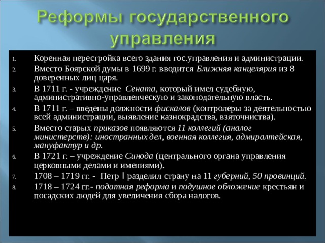 Коренная перестройка всего здания гос.управления и администрации. Вместо Боярской думы в 1699 г. вводится Ближняя канцелярия из 8 доверенных лиц царя. В 1711 г. - учреждение Сената , который имел судебную, административно-управленческую и законодательную власть. В 1711 г. – введены должности фискалов (контролеры за деятельностью всей администрации, выявление казнокрадства, взяточниства). Вместо старых приказов появляются 11 коллегий (аналог министерств): иностранных дел, военная коллегия, адмиралтейская, мануфактур и др. В 1721 г. – учреждение Синода (центрального органа управления церковными делами и имениями). 1708 – 1719 гг. -  Петр I разделил страну на 11 губерний, 50 провинций. 1718 – 1724 гг.- податная реформа и подушное обложение крестьян и посадских людей для увеличения сбора налогов.  