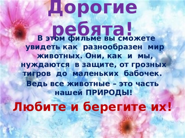 Дорогие ребята!  В этом фильме вы сможете увидеть как разнообразен мир животных. Они, как и мы, нуждаются в защите, от грозных тигров до маленьких бабочек. Ведь все животные – это часть нашей ПРИРОДЫ! Любите и берегите их! 