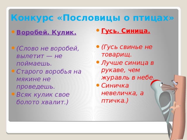 Конкурс «Пословицы о птицах» Гусь. Синица. (Гусь свинье не товарищ. Лучше синица в рукаве, чем журавль в небе. Синичка невеличка, а птичка.) Воробей. Кулик. (Слово не воробей, вылетит — не поймаешь. Старого воробья на мякине не проведешь. Всяк кулик свое болото хвалит.) 