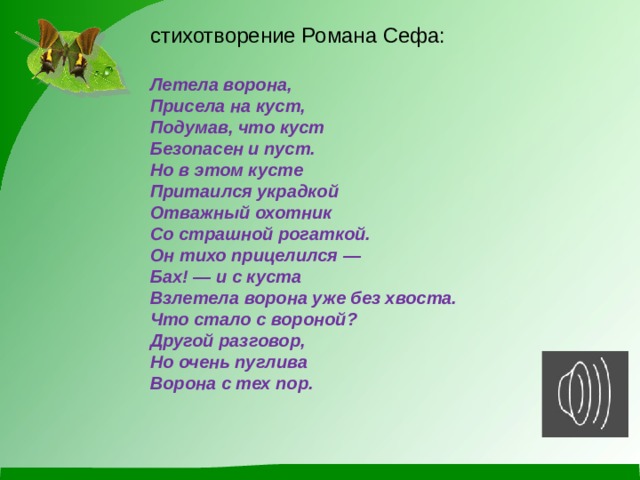 стихотворение Романа Сефа:  Летела ворона, Присела на куст, Подумав, что куст Безопасен и пуст. Но в этом кусте Притаился украдкой Отважный охотник Со страшной рогаткой. Он тихо прицелился — Бах! — и с куста Взлетела ворона уже без хвоста. Что стало с вороной? Другой разговор, Но очень пуглива Ворона с тех пор. 