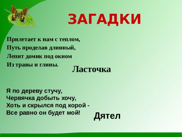 ЗАГАДКИ Прилетает к нам с теплом, Путь проделав длинный, Лепит домик под окном Из травы и глины. Ласточка Я по дереву стучу, Червячка добыть хочу,  Хоть и скрылся под корой -  Все равно он будет мой! Дятел 
