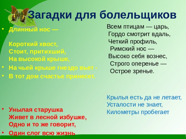Загадки для болельщиков Всем птицам — царь,  Гордо смотрит вдаль,  Четкий профиль,  Римский нос —  Высоко себя вознес,  Строго оперенье —  Острое зренье. Крылья есть да не летает, Усталости не знает, Километры пробегает Длинный нос —  Короткий хвост,  Стоит, притихший,  На высокой крыше, На чьей крыше гнездо вьет - В тот дом счастье принесет.   Унылая старушка  Живет в лесной избушке,  Одно и то же говорит, Один слог всю жизнь твердит 