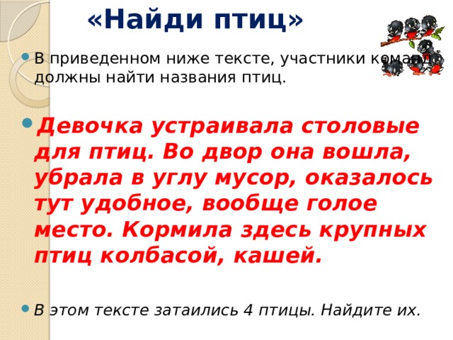 «Найди птиц» В приведенном ниже тексте, участники команд должны найти названия птиц. Девочка устраивала столовые для птиц. Во двор она вошла, убрала в углу мусор, оказалось тут удобное, вообще голое место. Кормила здесь крупных птиц колбасой, кашей. В этом тексте затаились 4 птицы. Найдите их.   