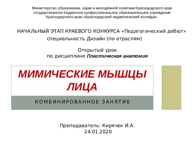 Министерство образования, науки и молодёжной политики Краснодарского края государственное бюджетное профессиональное образовательное учреждение Краснодарского края «Краснодарский педагогический колледж» НАЧАЛЬНЫЙ ЭТАП КРАЕВОГО КОНКУРСА «Педагогический дебют» специальность Дизайн (по отраслям) Открытый урок по дисциплине Пластическая анатомия Мимические мышцы лица комбинированное занятие Преподаватель: Кирячек И.А. 24.01.2020 
