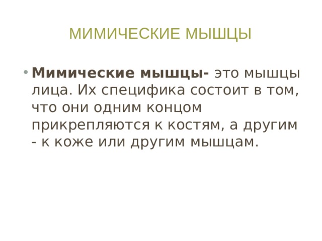 Мимические мышцы Мимические мышцы- это мышцы лица. Их специфика состоит в том, что они одним концом прикрепляются к костям, а другим - к коже или другим мышцам. Каждая мышца облечена в фасцию - соединительную оболочку (тонкую капсулу), которая есть у всех мышц.  