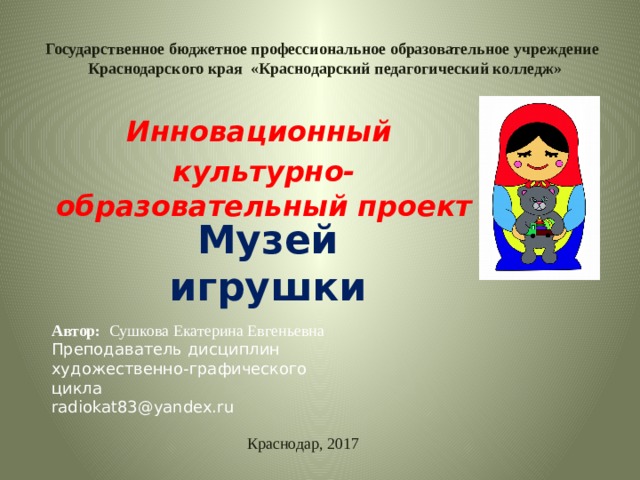Государственное бюджетное профессиональное образовательное учреждение  Краснодарского края «Краснодарский педагогический колледж» Инновационный культурно-образовательный проект Музей игрушки Автор: Сушкова Екатерина Евгеньевна Преподаватель дисциплин художественно-графического цикла radiokat83@yandex.ru Краснодар, 2017 