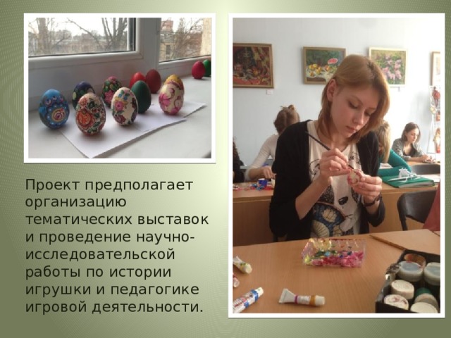  Проект предполагает организацию тематических выставок и проведение научно-исследовательской работы по истории игрушки и педагогике игровой деятельности. Социальные партнеры: учреждения культуры;  учреждения системы дополнительного образования;  образовательные организации (дошкольные, общеобразовательные и профессиональные) .  